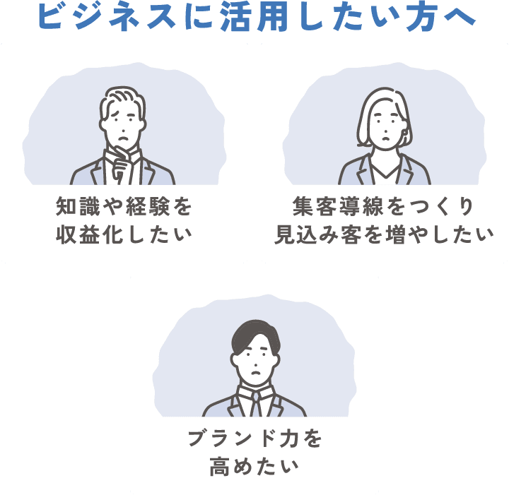 [ビジネスに活用したい方へ] 知識や経験を収益化したい／集客導線をつくり見込み客を増やしたい／ブランド力を高めたい