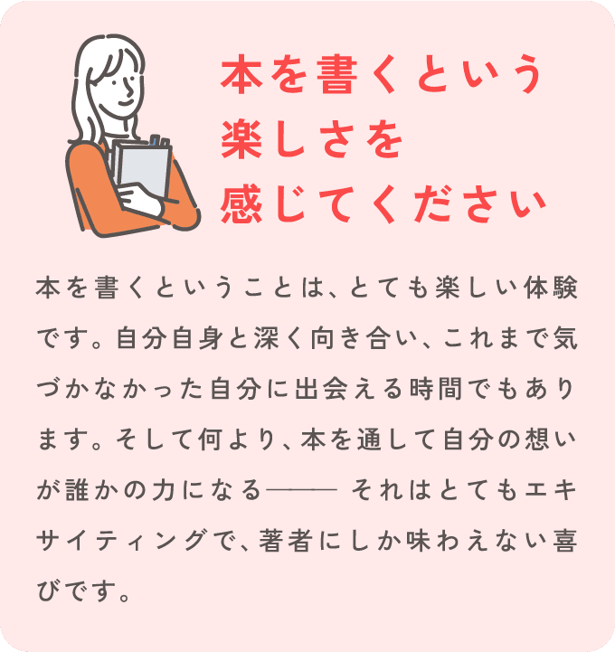 [本を書くという楽しさを感じてください] 本を書くということは、とても楽しい体験です。自分自身と深く向き合い、これまで気づかなかった自分に出会える時間でもあります。そして何より、本を通して自分の想いが誰かの力になる— それはとてもエキサイティングで、著者にしか味わえない喜びです。